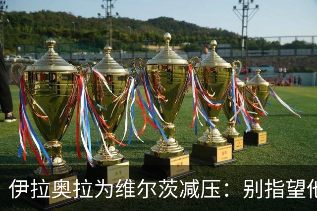 伊拉奥拉为维尔茨减压：别指望他单赛季进15球，他的价值不在进球